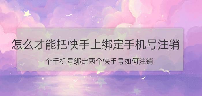 怎么才能把快手上绑定手机号注销 一个手机号绑定两个快手号如何注销？